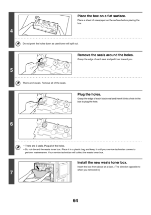 Page 83964
4
Place the box on a flat surface.
Place a sheet of newspaper on the surface before placing the 
box.
Do not point the holes down as used toner will spill out.
5
Remove the seals around the holes.
Grasp the edge of each seal and pull it out toward you. 
There are 5 seals. Remove all of the seals.
6
Plug the holes.
Grasp the edge of each black seal and insert it into a hole in the 
box to plug the hole. 
 There are 5 seals. Plug all of the holes.
 Do not discard the waste toner box. Place it in a...