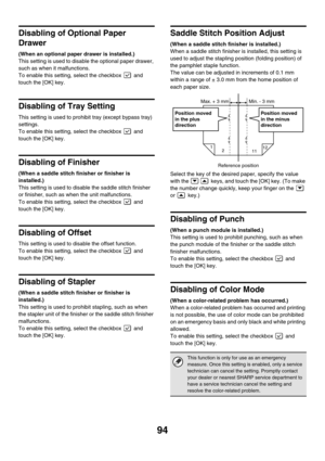 Page 9694
Disabling of Optional Paper 
Drawer
(When an optional paper drawer is installed.)
This setting is used to disable the optional paper drawer, 
such as when it malfunctions.
To enable this setting, select the checkbox   and 
touch the [OK] key.
Disabling of Tray Setting
This setting is used to prohibit tray (except bypass tray) 
settings.
To enable this setting, select the checkbox   and 
touch the [OK] key.
Disabling of Finisher
(When a saddle stitch finisher or finisher is 
installed.)
This setting is...
