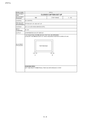 Page 1821V1-L
5 – 6
AD J U S T ME N T
IT E M
AD J U S T ME N T
POSITION
CONTROL
PRE-ADJUST
REQUIREMENT
CONTENT
IN P U T
C O NDITIO N
OUTPUT
AD J U S TME N T
PROCEDURE
LEFT AND RIGHT S YMMETRICAL THEN V22 DATA REDUCE 5 S TEP .
CONFIRMATION ON CRT DISPLAY.
1) BY SELECTING THEV22
, BOX BLK TEXT W ILL BE APPEARED.
2) ADJUST THEV22
BUS DATA TO HAVE A BALANCE POSITION TO SPEC OF A=B.
[CHECKING SPEC]
I2C CONTROL
OPTION SET UP, BUS SET UP
US 4 CHLIONHEAD(MONOSCOPE)
AC 220
MODEL NAME
CLOS ED CAP TION S ET UP
V2 2STEP...