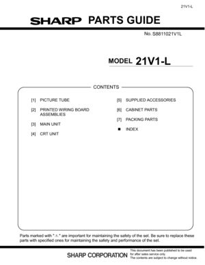 Page 44PARTS GUIDE
No. XXXXXXXXXXXX
XXXXXXXX
MODEL
CONTENTS
Parts marked with   are important for maintaining the safety of the set. Be sure to replace these
parts with specified ones for maintaining the safety and performance of the set.
This document has been published to be used
for after sales service only.
The contents are subject to change without notice.
21V1-L
21V1-L
PartsGuide
[1] PICTURE TUBE
[2] PRINTED WIRING BOARD 
ASSEMBLIES
[3] MAIN UNIT
[4] CRT UNIT[5] SUPPLIED ACCESSORIES
[6] CABINET PARTS
[7]...