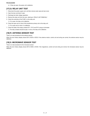 Page 22RCD2200M
7 – 7
vi) If they are open, the power unit is defective
[17] Q: RELAY UNIT TEST
1. Disconnect the power supply cord, and then remove outer case and rear cover.
2. Open the door and block it open.
3. Discharge two high voltage capacitors.
4. Remove the relay unit from the oven, referring to “RELAY UNIT REMOVAL”.
5. Check the continuity of the FUSE1 on the relay unit.
1) If it is open, the relay unit is defective.
6. Check the open and /or short of the transformer primary coil on the relay unit....