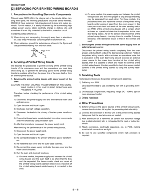 Page 28RCD2200M
8 – 6
[2] SERVICING FOR BRINTED WIRING BOARDS
1. Precautions for Handling Electronic Components
This unit uses CMOS LSI in the integral part of the circuits. When han-
dling these parts, the following precautions should be strictly followed.
CMOS LSI have extremely high impedance at its input and output ter-
minals. For this reason, it is easily influenced by the surrounding high
voltage power source, static electricity charge in clothes, etc. and
sometimes it is not fully protected by the...