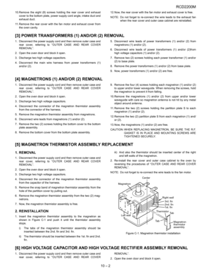 Page 31RCD2200M
10 – 2
10.Remove the eight (8) screws holding the rear cover and exhaust
cover to the bottom plate, power supply cord angle, intake duct and
exhaust duct.
11. Remove the rear cover with the fan motor and exhaust cover from
the oven cavity.12.Now, the rear cover with the fan motor and exhaust cover is free.
NOTE: Do not forget to re-connect the wire leads to the exhaust fan
when the rear cover and outer case cabinet are reinstalled.
[3] POWER TRANSFORMERS (1) AND/OR (2) REMOVAL
1. Disconnect the...