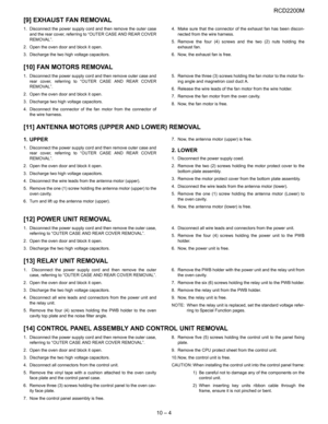 Page 33RCD2200M
10 – 4
[9] EXHAUST FAN REMOVAL
1. Disconnect the power supply cord and then remove the outer case
and the rear cover, referring to “OUTER CASE AND REAR COVER
REMOVAL”.
2. Open the oven door and block it open.
3. Discharge the two high voltage capacitors.4. Make sure that the connector of the exhaust fan has been discon-
nected from the wire harness.
5. Remove the four (4) screws and the two (2) nuts holding the
exhaust fan.
6. Now, the exhaust fan is free.
[10] FAN MOTORS REMOVAL
1. Disconnect...