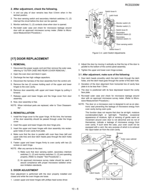 Page 35RCD2200M
10 – 6 2. After adjustment, check the following.
1. In and out play of door remains less than 0.5mm when in the
latched position.
2. The door sensing switch and secondary interlock switches (1), (2)
interrupt the circuit before the door can be opened.
3. Monitor switches (1), (2) contacts close when door is opened.
4. Re-install outer case and check for microwave leakage around
door with an approved microwave survey meter. (Refer to Micro-
wave Measurement Procedure.)
Figure C-4. Latch Switch...