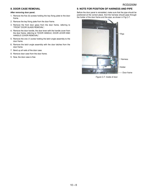 Page 37RCD2200M
10 – 8 8. DOOR CASE REMOVAL
After removing door panel; 
1. Remove the five (5) screws holding the key fixing plate to the door
frame.
2. Remove the key fixing plate from the door frame.
3. Remove the front door glass from the door frame, referring to
“FRONT DOOR GLASS REMOVAL”.
4. Remove the door handle, the door lever with the handle cover from
the door frame, referring to “DOOR HANDLE, DOOR LEVER AND
HANDLE COVER REMOVAL”.
5. Remove the one (1) screw holding the latch angle assembly to the...