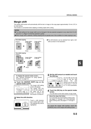 Page 103SPECIAL MODES
5-3
5
Margin shift
The margin shift function will automatically shift the text or image on the copy paper approximately 10 mm (1/2) in
its initial setting. 
This function is convenient when stapling or binding copies with a string.
1Touch the [MARGIN SHIFT] key on the
special modes screen.
The margin shift setting
screen will appear.
The margin shift icon
( ) will also appear in
the upper left of the
screen to indicate that
the function is turned on.
2Select the shift direction.
Touch a...