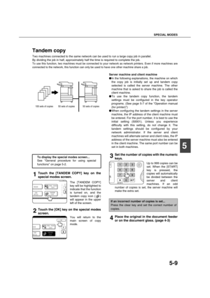 Page 109SPECIAL MODES
5-9
5
Tandem copy
Two machines connected to the same network can be used to run a large copy job in parallel.
By dividing the job in half, approximately half the time is required to complete the job.
To use this function, two machines must be connected to your network as network printers. Even if more machines are
connected to the network, this function can only be used to have one other machine share a job.
Server machine and client machine
In the following explanations, the machine on...