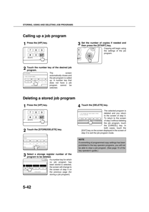 Page 142STORING, USING AND DELETING JOB PROGRAMS
5-42
Calling up a job program
1Press the [#/P] key.
2Touch the number key of the desired job
program.
The screen
automatically closes and
the job program is called
up. A number key that
does not have a job
program cannot be
selected.
3Set the number of copies if needed and
then press the [START] key.
Copying will begin using
the settings of the job
program.
Deleting a stored job program
1Press the [#/P] key.
2Touch the [STORE/DELETE] key.
3Select a storage...