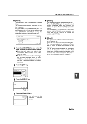 Page 167CALLING UP AND USING A FILE
7-19
7

 [Move]
This operation is used to move a file to a different
folder.
The following screen appears when the  [MOVE]
key is selected.
Only [SHARING] and [CONFIDENTIAL] files can
be moved. A [PROTECT] file can be moved by first
using [PROPERTY CHANGE] to change the
attribute to [SHARING] or [CONFIDENTIAL].
1Touch the [MOVE TO:] key and select the
folder to which you wish to move the file.
Select the main folder or a folder in the
custom folder. A file cannot be moved...