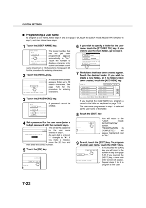 Page 170CUSTOM SETTINGS
7-22

 Programming a user name
To program a user name, follow steps 1 and 2 on page 7-21, touch the [USER NAME REGISTRATION] key in
step 3, and then follow these steps:
1Touch the [USER NAME] key.
The lowest number that
has not yet been
programmed appears
automatically in No..
Touch the number to
display a character entry
screen and enter a user
name (maximum of 16 characters). See page 7-26
for the procedure for entering characters.
2Touch the [INITIAL] key.
A character entry screen...