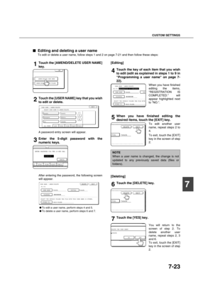 Page 171CUSTOM SETTINGS
7-23
7

 Editing and deleting a user name
To edit or delete a user name, follow steps 1 and 2 on page 7-21 and then follow these steps:
1Touch the [AMEND/DELETE USER NAME]
key.
2Touch the [USER NAME] key that you wish
to edit or delete.
A password entry screen will appear.
3Enter the 5-digit password with the
numeric keys.
After entering the password, the following screen
will appear.
To edit a user name, perform steps 4 and 5.
To delete a user name, perform steps 6 and 7....