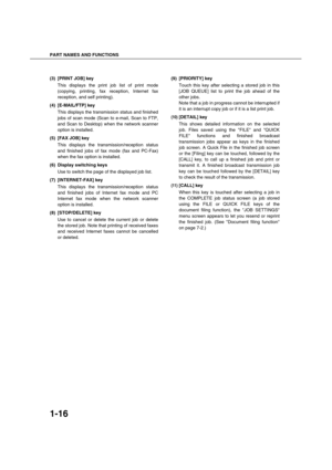 Page 26PART NAMES AND FUNCTIONS
1-16
(3) [PRINT JOB] key
This displays the print job list of print mode
(copying, printing, fax reception, Internet fax
reception, and self printing).
(4) [E-MAIL/FTP] key
This displays the transmission status and finished
jobs of scan mode (Scan to e-mail, Scan to FTP,
and Scan to Desktop) when the network scanner
option is installed.
(5) [FAX JOB] key
This displays the transmission/reception status
and finished jobs of fax mode (fax and PC-Fax)
when the fax option is...