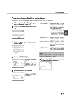 Page 35LOADING PAPER
2-7
2
Programming and editing paper types
To program or edit the name of a paper type or set paper attributes, follow the steps below.
1Follow steps 1 and 2 of Setting the paper
type and paper size (page 2-5)
2Touch the [PAPER TYPE REGISTRATION]
key.
3Select the paper type that you wish to
program or edit.
4Touch the [TYPE NAME] key.
A character entry screen
appears.
Enter a type name
(maximum of 14
characters). (See page
7-26 to enter characters.)
5Set the attributes of the paper tray....