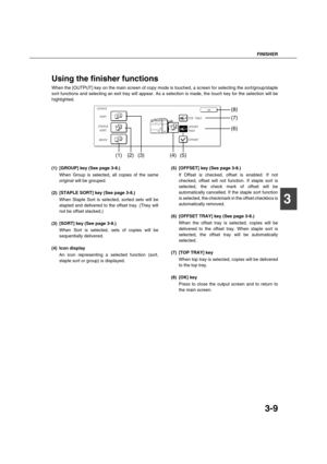 Page 63FINISHER
3-9
3
Using the finisher functions
When the [OUTPUT] key on the main screen of copy mode is touched, a screen for selecting the sort/group/staple
sort functions and selecting an exit tray will appear. As a selection is made, the touch key for the selection will be
highlighted.
(1) [GROUP] key (See page 3-8.)
When Group is selected, all copies of the same
original will be grouped.
(2) [STAPLE SORT] key (See page 3-8.)
When Staple Sort is selected, sorted sets will be
stapled and delivered to the...