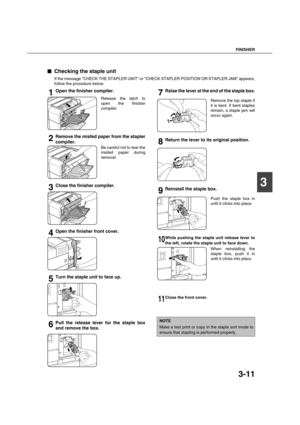 Page 65FINISHER
3-11
3

 Checking the staple unit
If the message CHECK THE STAPLER UNIT or CHECK STAPLER POSITION OR STAPLER JAM appears,
follow the procedure below.
1Open the finisher compiler.
Release the latch to
open the finisher
compiler.
2Remove the misfed paper from the stapler
compiler.
Be careful not to tear the
misfed paper during
removal.
3Close the finisher compiler.
4Open the finisher front cover.
5Turn the staple unit to face up.
6Pull the release lever for the staple box
and remove the box....