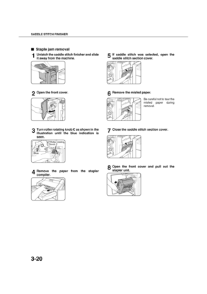 Page 74SADDLE STITCH FINISHER
3-20

 Staple jam removal
1Unlatch the saddle stitch finisher and slide
it away from the machine.
2Open the front cover.
3Turn roller rotating knob C as shown in the
illustration until the blue indication is
seen.
4Remove the paper from the stapler
compiler.
5If saddle stitch was selected, open the
saddle stitch section cover.
6Remove the misfed paper.
Be careful not to tear the
misfed paper during
removal.
7Close the saddle stitch section cover.
8Open the front cover and pull...