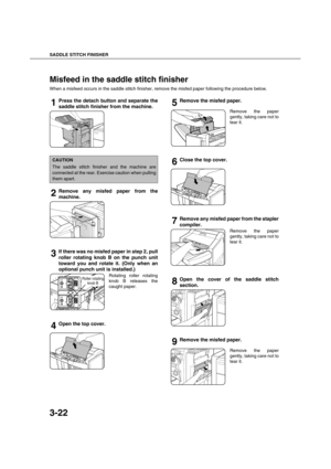 Page 76SADDLE STITCH FINISHER
3-22
Misfeed in the saddle stitch finisher
When a misfeed occurs in the saddle stitch finisher, remove the misfed paper following the procedure below.
1Press the detach button and separate the
saddle stitch finisher from the machine.
2Remove any misfed paper from the
machine.
3If there was no misfed paper in step 2, pull
roller rotating knob B on the punch unit
toward you and rotate it. (Only when an
optional punch unit is installed.)
Rotating roller rotating
knob B releases the...