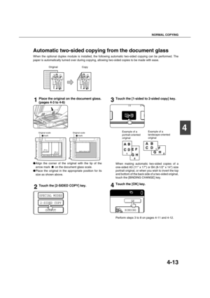 Page 93NORMAL COPYING
4-13
4
Automatic two-sided copying from the document glass
When the optional duplex module is installed, the following automatic two-sided copying can be performed. The
paper is automatically turned over during copying, allowing two-sided copies to be made with ease.
1Place the original on the document glass.
(pages 4-3 to 4-6)
Align the corner of the original with the tip of the
arrow mark   on the document glass scale.
Place the original in the appropriate position for its
size as...