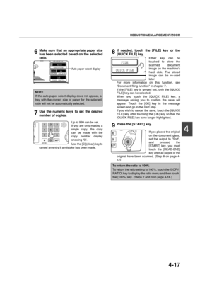 Page 97REDUCTION/ENLARGEMENT/ZOOM
4-17
4
6Make sure that an appropriate paper size
has been selected based on the selected
ratio.
Auto paper select display
7Use the numeric keys to set the desired
number of copies.
Up to 999 can be set.
If you are only making a
single copy, the copy
can be made with the
copy number display
showing 0.
Use the [C] (clear) key to
cancel an entry if a mistake has been made.
8If needed, touch the [FILE] key or the
[QUICK FILE] key.
Either key can be
touched to store the
scanned...