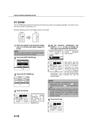 Page 98REDUCTION/ENLARGEMENT/ZOOM
4-18
XY ZOOM
The XY ZOOM feature allows the horizontal and vertical copy ratios to be changed separately. The ratios can set
from 25% to 400% in increments of 1%.
Example: Selecting 100% for the length and 50% for the width
1Place the original in the document feeder
tray or on the document glass. (pages 4-3
to 4-6)
2Touch the [COPY RATIO] key.
3Touch the [XY ZOOM] key.
4Touch the [X] key.
The initial state of the [X]
key is selected
(highlighted), so this
step normally is not...