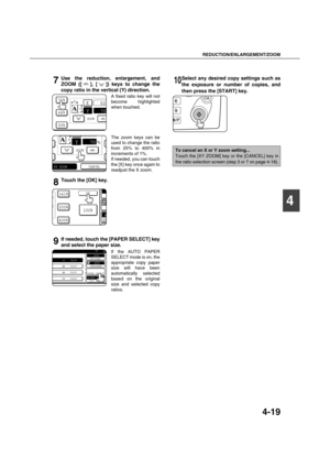 Page 99REDUCTION/ENLARGEMENT/ZOOM
4-19
4
7Use the reduction, enlargement, and
ZOOM ([ ], [ ]) keys to change the
copy ratio in the vertical (Y) direction.
A fixed ratio key will not
become highlighted
when touched.
The zoom keys can be
used to change the ratio
from 25% to 400% in
increments of 1%.
If needed, you can touch
the [X] key once again to
readjust the X zoom.
8Touch the [OK] key.
9If needed, touch the [PAPER SELECT] key
and select the paper size.
If the AUTO PAPER
SELECT mode is on, the
appropriate...