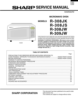 Page 1R-308JK
R-308JS
R- 308JW
R- 309JW
In the interest of user-safety the oven should be restored to its origin\
al
condition and only parts identical to those specified should be used.
WARNING TO SERVICE PERSONNEL: Microwave ovens contain
circuitry capable of producing very high voltage and current,
contact with following parts may result in a severe, possibly fatal,
electrical shock. (High Voltage Capacitor, High Voltage Power
Transformer, Magnetron, High Voltage Rectifier Assembly,  High
Voltage Harness...