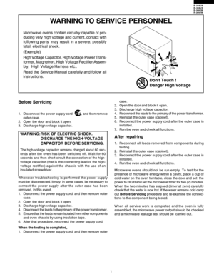 Page 3R-308JK
R-308JS
R-308JW
R-309JW
1
WARNING TO SERVICE PERSONNEL
Microwave ovens contain circuitry capable of pro-
ducing very high voltage and current, contact with
following parts 
 may result in a severe, possibly
fatal, electrical shock.
(Example)
High Voltage Capacitor, High Voltage Power Trans-
former, Magnetron, High Voltage Rectifier Assem-
bly,  High Voltage Harness etc..
Read the Service Manual carefully and follow all
instructions.
Before Servicing
1. Disconnect the power supply cord          ,...