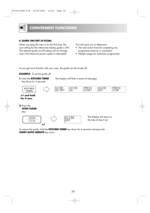 Page 26CONVENIENT FUNCTIONS
24
When you plug the oven in for the first time, the
auto setting for the interactive display guide is ON.
The selected guide on/off setting will not change
even if the electrical power supply is interrupted.This will assist you to determine:
•The next action towards completing any
programme (manual or automatic). 
•Weight ranges for automatic programmes.
As you get more familiar with your oven, the guide can be turned off.
EXAMPLE:  To set the guide off.
1.Hold the KITCHEN TIMERThe...