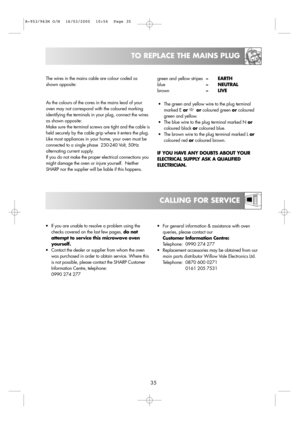 Page 3735
CALLING FOR SERVICE
TO REPLACE THE MAINS PLUG
•For general information & assistance with oven
queries, please contact our 
Customer Information Centre:
Telephone:  0990 274 277
•Replacement accessories may be obtained from our
main parts distributor Willow Vale Electronics Ltd.
Telephone:  0870 600 0271
0161 205 7531 •If you are unable to resolve a problem using the
checks covered on the last few pages, do not
attempt to service this microwave oven
yourself.
•Contact the dealer or supplier from whom...
