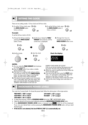 Page 12
GB-6

SETTING THE CLOCK

270 WATT = 30 % output  
90 WATT   = 10 % output
Your oven has 5 power levels. To choose the power level, follow the advice given in the recipe section.\
 
900 WATT = 100 % output
630 WATT = 70 % output
450 WATT = 50 % output
• To select Microwaving, rotate the  COOKING MODEdial to the            MICROWAVE setting.
• Select the desired microwave power setting by pressing the  MICROWAVE POWER LEVELbutton.
• If the  MICROWAVE POWER LEVEL button is pressed once,         (100 %)...