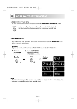 Page 18
GB-12

OTHER CONVENIENT FUNCTIONS

3. TO CHECK THE POWER LEVELTo check the microwave power level during cooking press the  MICROWAVE POWER LEVELbutton.
As long as your finger is pressing the button, the power level will be d\
isplayed.
The oven continues to count down, although the display shows the power l\
evel.
1. Choose the
INFO/CLOCK
button function. 2.
Press the  AUTO COOK
button twice to select the
AUTO COOK menu AC-2. 
4. INFORMATION
button
Each button carries useful information.  If you wish to...