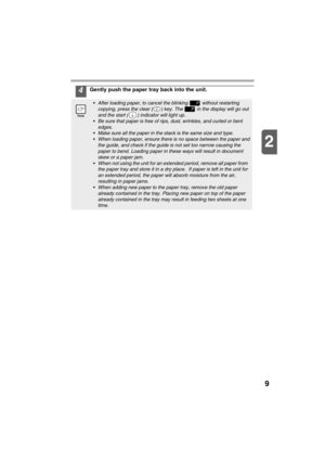 Page 119
2
4Gently push the paper tray back into the unit.
After loading paper, to cancel the blinking   without restarting 
copying, press the clear ( ) key. The   in the display will go out 
and the start ( ) indicator will light up.
Be sure that paper is free of rips, dust, wrinkles, and curled or bent 
edges.
Make sure all the paper in the stack is the same size and type.
When loading paper, ensure there is no space between the paper and 
the guide, and check if the guide is not set too narrow causing...
