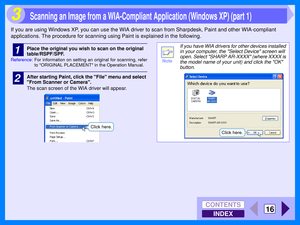 Page 102INDEX
CONTENTS
16
3
If you are using Windows XP, you can use the WIA driver to scan from Sharpdesk, Paint and other WIA-compliant 
applications. The procedure for scanning using Paint is explained in the following.
1Place the original you wish to scan on the original 
table/RSPF/SPF.
Reference:For information on setting an original for scanning, refer
to ORIGINAL PLACEMENT in the Operation Manual.
2After starting Paint, click the File menu and select 
From Scanner or Camera.
The scan screen of the WIA...