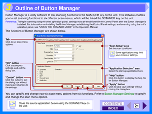 Page 107INDEX
CONTENTS
21
3
Button Manager is a utility software to link scanning functions to the SCANNER key on the unit. This software enables 
you to set scanning functions to six different scan menus, which will be linked the SCANNER key on the unit.
Reference:To begin scanning using the units operation panel, settings must be established in the Control Panel after the Button Manager  is 
installed. For information on installing the Button Manager, establishing the Control Panel settings, and scanning using...