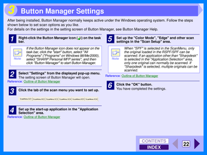 Page 108INDEX
CONTENTS
22
3
After being installed, Button Manager normally keeps active under the Windows operating system. Follow the steps 
shown below to set scan options as you like.
For details on the settings in the setting screen of Button Manager, see Button Manager Help.
1Right-click the Button Manager icon ( ) on the task 
bar.
2Select Settings from the displayed pop-up menu.
The setting screen of Button Manager will open.
Reference:Outline of Button Manager
3Click the tab of the scan menu you want to...