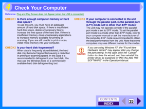 Page 111INDEX
CONTENTS
25
4
Reference:Plug and Play Screen does not Appear (when the USB is connected)
CHECK1Is there enough computer memory or hard 
disk space?
To use this unit, you must have an adequate 
amount of hard disk space. If there is insufficient 
hard disk space, delete unnecessary files to 
increase the free space of the hard disk. If there is 
insufficient memory, close unnecessary applications 
to increase memory available for printing or 
scanning. If you are still unable to print or scan,...