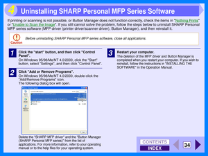 Page 120INDEX
CONTENTS
34
4
If printing or scanning is not possible, or Button Manager does not function correctly, check the items in Nothing Prints 
or  Unable to Scan the Image
. If you still cannot solve the problem, follow the steps below to uninstall SHARP Personal 
MFP series software (MFP driver (printer driver/scanner driver), Button Manager), and then reinstall it.
1Click the start button, and then click Control 
Panel.
On Windows 95/98/Me/NT 4.0/2000, click the Start 
button, select Settings, and then...