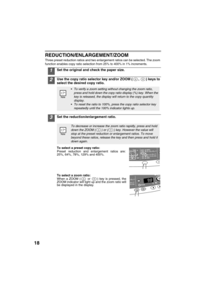 Page 2018
REDUCTION/ENLARGEMENT/ZOOM
Three preset reduction ratios and two enlargement ratios can be selected. The zoom 
function enables copy ratio selection from 25% to 400% in 1% increments.
1Set the original and check the paper size.
2Use the copy ratio selector key and/or ZOOM ( ,  ) keys to 
select the desired copy ratio.
3Set the reduction/enlargement ratio.
To select a preset copy ratio:
Preset reduction and enlargement ratios are:
25%, 64%, 78%, 129% and 400%.
To select a zoom ratio:
When a ZOOM (
 or...