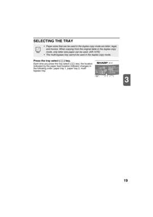 Page 2119
3
SELECTING THE TRAY
Press the tray select ( ) key.
Each time you press the tray select ( ) key, the location 
indicated by the paper feed location indicator changes in 
the following order: paper tray 1, paper tray 2, multi-
bypass tray.
Paper sizes that can be used in the duplex copy mode are letter, legal, 
and invoice. When copying from the original table in the duplex copy 
mode, only letter size paper can be used. (AR-157E)
The multi-bypass tray cannot be used in the duplex copy mode. 