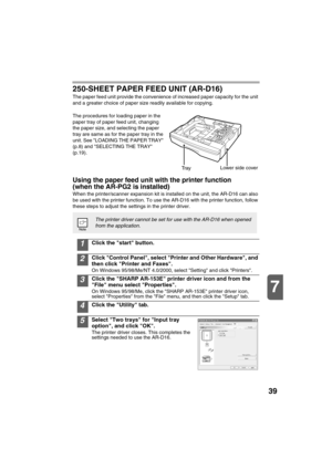 Page 4139
7
250-SHEET PAPER FEED UNIT (AR-D16)
The paper feed unit provide the convenience of increased paper capacity for the unit 
and a greater choice of paper size readily available for copying.
The procedures for loading paper in the 
paper tray of paper feed unit, changing 
the paper size, and selecting the paper 
tray are same as for the paper tray in the 
unit. See LOADING THE PAPER TRAY 
(p.8) and SELECTING THE TRAY 
(p.19).
Using the paper feed unit with the printer function 
(when the AR-PG2 is...