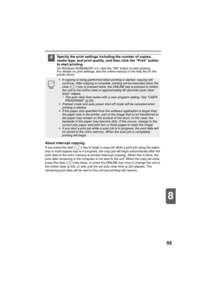 Page 5755
8
4Specify the print settings including the number of copies, 
media type, and print quality, and then click the Print button 
to start printing.
On Windows 95/98/Me/NT 4.0, click the OK button to start printing.
For details on print settings, see the online manual or the help file for the 
printer driver.
About interrupt copying
If you press the start ( ) key to begin a copy job while a print job using the paper 
tray or multi-bypass tray is in progress, the copy job will begin automatically after...