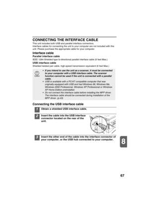 Page 6967
8
CONNECTING THE INTERFACE CABLE
This unit includes both USB and parallel interface connectors.
Interface cables for connecting the unit to your computer are not included with this 
unit. Please purchase the appropriate cable for your computer.
Interface cable
Parallel interface cable
IEEE 1284-Shielded type bi-directional parallel interface cable (6 feet Max.)
USB interface cable
Shielded twisted pair cable, high-speed transmission equivalent (6 feet Max.)
Connecting the USB interface cable
1Obtain a...