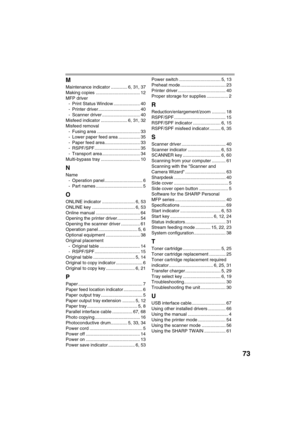 Page 7573
M
Maintenance indicator ............. 6, 31, 37
Making copies ................................... 12
MFP driver
- Print Status Window ..................... 40
- Printer driver ................................. 40
- Scanner driver .............................. 40
Misfeed indicator ..................... 6, 31, 32
Misfeed removal
- Fusing area .................................. 33
- Lower paper feed area ................. 35
- Paper feed area............................ 33
- RSPF/SPF...