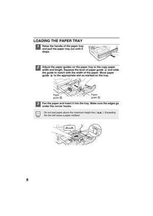 Page 108
LOADING THE PAPER TRAY
1Raise the handle of the paper tray 
and pull the paper tray out until it 
stops.
2Adjust the paper guides on the paper tray to the copy paper 
width and length. Squeeze the lever of paper guide   and slide 
the guide to match with the width of the paper. Move paper 
guide   to the appropriate slot as marked on the tray.
3Fan the paper and insert it into the tray. Make sure the edges go 
under the corner hooks.
Do not load paper above the maximum height line ( ). Exceeding 
the...