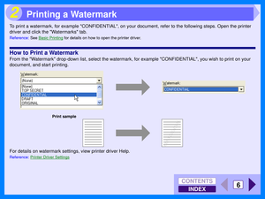 Page 92INDEX
CONTENTS
6
2
To print a watermark, for example CONFIDENTIAL, on your document, refer to the following steps. Open the printer 
driver and click the Watermarks tab.
Reference:See Basic Printing for details on how to open the printer driver.
How to Print a Watermark
From the Watermark drop-down list, select the watermark, for example CONFIDENTIAL, you wish to print on your 
document, and start printing.
For details on watermark settings, view printer driver Help.
Reference: Printer Driver Settings...