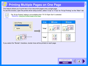 Page 94INDEX
CONTENTS
8
2
This feature allows you to print two or four document pages onto a single page.
To use this function, open the printer driver setup screen, select 2-Up or 4-Up for N-Up Printing on the Main tab.
If you select the Border checkbox, border lines will be printed on each page.
Note
The N-Up Printing setting is not available when Fit To Paper Size is selected.
Reference:Fitting the Printed Image to the Paper
2-Up
4-Up
BorderBorder
N-Up
Printing Multiple Pages on One Page 