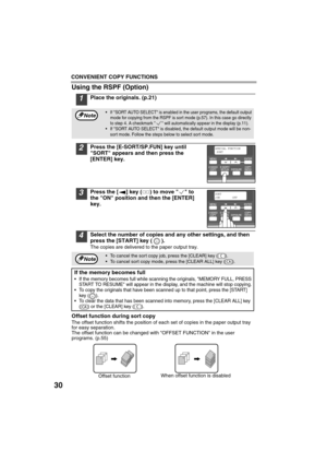 Page 32CONVENIENT COPY FUNCTIONS
30
Using the RSPF (Option)
1Place the originals. (p.21)
2Press the [E-SORT/SP.FUN] key until 
SORT appears and then press the 
[ENTER] key.
3Press the [ ] key ( ) to move   to 
the ON position and then the [ENTER] 
key.
4Select the number of copies and any other settings, and then 
press the [START] key ( ).
The copies are delivered to the paper output tray.
Offset function during sort copy
The offset function shifts the position of each set of copies in the paper output tray...