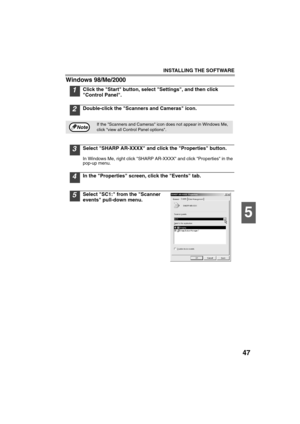 Page 49INSTALLING THE SOFTWARE
47
5
Windows 98/Me/2000
1Click the Start button, select Settings, and then click 
Control Panel.
2Double-click the Scanners and Cameras icon.
3Select SHARP AR-XXXX and click the Properties button.
In Windows Me, right click SHARP AR-XXXX and click Properties in the 
pop-up menu.
4In the Properties screen, click the Events tab.
5Select SC1: from the Scanner 
events pull-down menu.
If the Scanners and Cameras icon does not appear in Windows Me, 
click view all Control Panel...