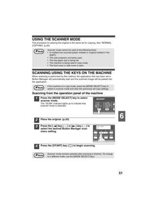 Page 5351
6
USING THE SCANNER MODE
The procedure for placing the original is the same as for copying. See NORMAL 
COPYING (p.20).
SCANNING USING THE KEYS ON THE MACHINE
When scanning is performed by this method, the application that has been set in 
Button Manager will automatically start and the scanned image will be pasted into 
the application.
Scanning from the operation panel of the machine
1Press the [MODE SELECT] key to select 
scanner mode.
The SCAN indicator lights up to indicate that 
scanner mode is...